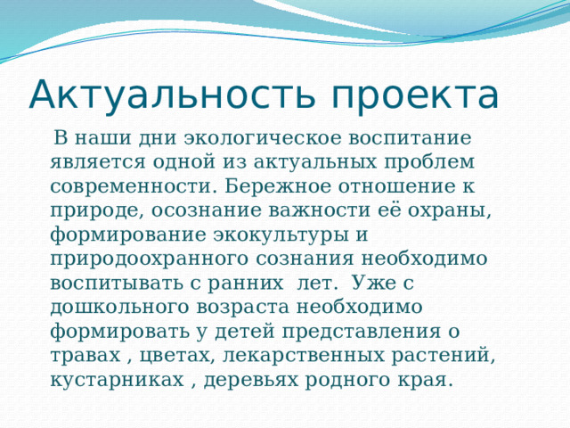 Актуальность проекта  В наши дни экологическое воспитание является одной из актуальных проблем современности. Бережное отношение к природе, осознание важности её охраны, формирование экокультуры и природоохранного сознания необходимо воспитывать с ранних лет. Уже с дошкольного возраста необходимо формировать у детей представления о травах , цветах, лекарственных растений, кустарниках , деревьях родного края.