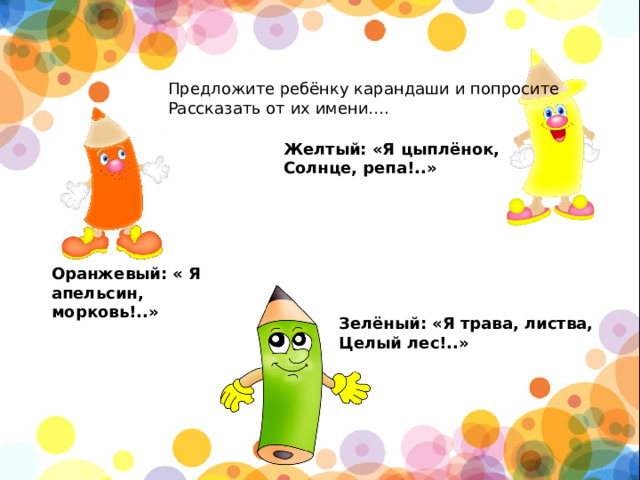 Предложите ребёнку карандаши и попросите Рассказать от их имени…. Желтый: «Я цыплёнок, Солнце, репа!..» Оранжевый: « Я апельсин, морковь!..» Зелёный: «Я трава, листва, Целый лес!..»