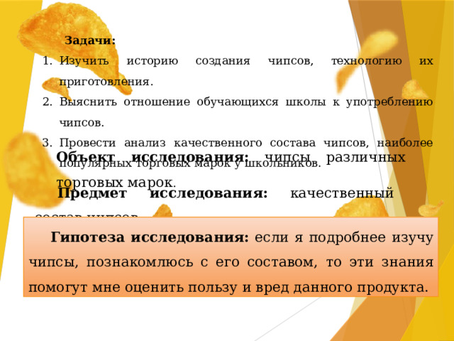 Задачи: Изучить историю создания чипсов, технологию их приготовления. Выяснить отношение обучающихся школы к употреблению чипсов. Провести анализ качественного состава чипсов, наиболее популярных торговых марок у школьников. Объект исследования: чипсы различных торговых марок . Предмет исследования: качественный состав чипсов. Гипотеза исследования: если я подробнее изучу чипсы, познакомлюсь с его составом, то эти знания помогут мне оценить пользу и вред данного продукта.