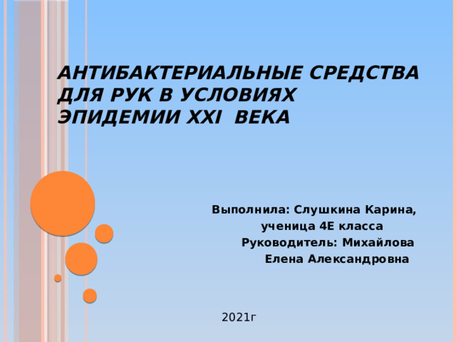 Антибактериальные средства для рук в условиях эпидемии XXI века Выполнила: Слушкина Карина,  ученица 4Е класса  Руководитель: Михайлова  Елена Александровна 2021г