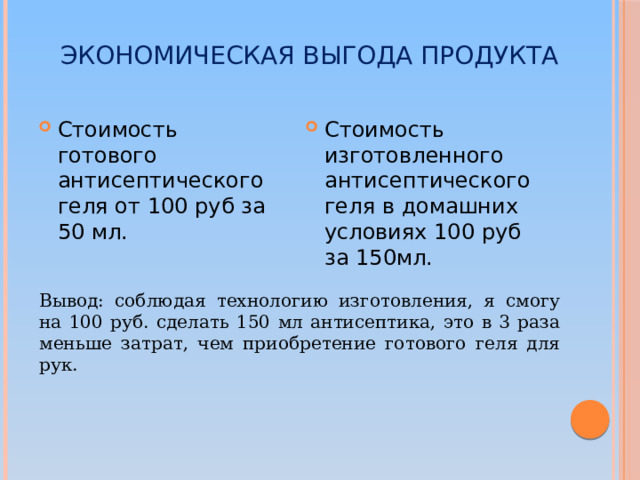 Экономическая выгода продукта Стоимость изготовленного антисептического геля в домашних условиях 100 руб за 150мл. Стоимость готового антисептического геля от 100 руб за 50 мл. Вывод: соблюдая технологию изготовления, я смогу на 100 руб. сделать 150 мл антисептика, это в 3 раза меньше затрат, чем приобретение готового геля для рук.