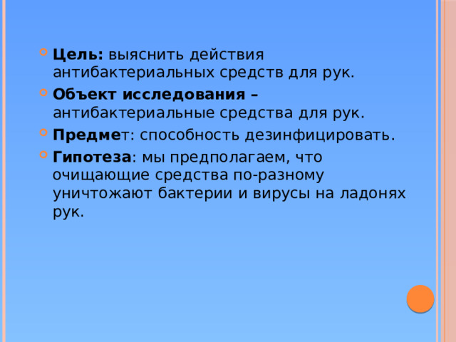 Цель:  выяснить действия антибактериальных средств для рук. Объект исследования – антибактериальные средства для рук. Предме т: способность дезинфицировать. Гипотеза : мы предполагаем, что очищающие средства по-разному уничтожают бактерии и вирусы на ладонях рук.