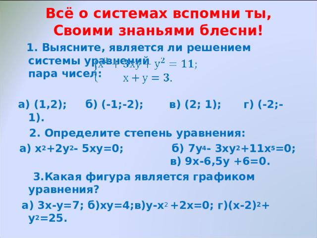 Всё о системах вспомни ты,  Своими знаньями блесни!    1. Выясните, является ли решением системы уравнений пара чисел:  а) (1,2); б) (-1;-2); в) (2; 1); г) (-2;-1).  2. Определите степень уравнения: а) х 2 +2у 2 - 5ху=0; б) 7у 4 - 3ху 2 +11х 5 =0; в) 9х-6,5у +6=0.  3.Какая фигура является графиком уравнения?  а) 3х-у=7; б)ху=4;в)у-х 2 +2х=0; г)(х-2) 2 +  у 2 =25. 