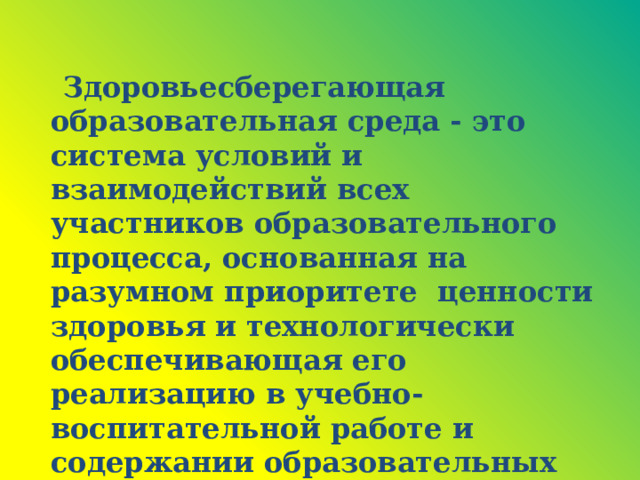 Здоровьесберегающая образовательная среда - это система условий и взаимодействий всех участников образовательного процесса, основанная на разумном приоритете ценности здоровья и технологически обеспечивающая его реализацию в учебно-воспитательной работе и содержании образовательных программ.