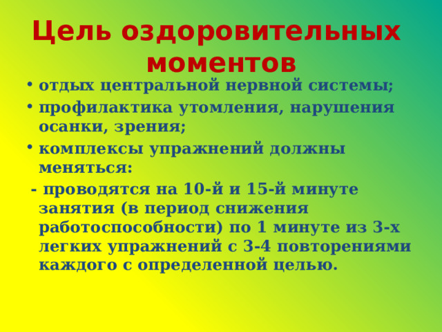 Цель оздоровительных моментов отдых центральной нервной системы; профилактика утомления, нарушения осанки, зрения; комплексы упражнений должны меняться:  - проводятся на 10-й и 15-й минуте занятия (в период снижения работоспособности) по 1 минуте из 3-х легких упражнений с 3-4 повторениями каждого с определенной целью.