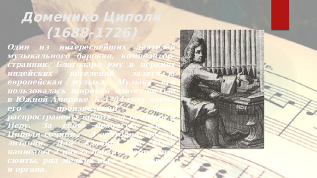Доменико Циполи  (1688-1726) Один из интереснейших деятелей музыкального барокко, композитор-странник. Благодаря ему в церквях индейских поселений зазвучала европейская музыка. Музыка его пользовалась широкой известностью в Южной Америке. К 1784 году копии его произведений были распространены вплоть до Боливии и Перу. За свою недолгую жизнь Циполи сочинил - 3 оратории, мессы, литании. Для клавира им были написаны 2 цикла партит (вариации), сюиты, ряд мелких пьес для клавира и органа .
