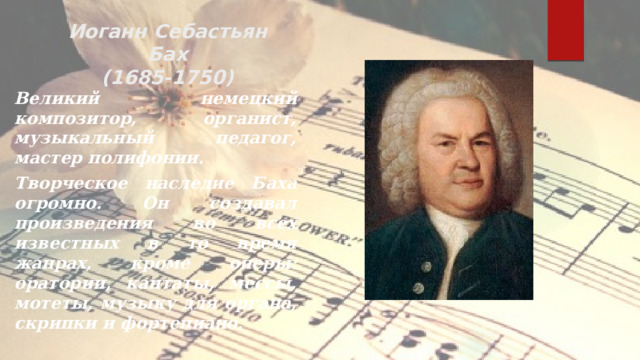 Иоганн Себастьян  Бах  (1685-1750) Великий немецкий композитор, органист, музыкальный педагог, мастер полифонии. Творческое наследие Баха огромно. Он создавал произведения во всех известных в то время жанрах, кроме оперы: оратории, кантаты, мессы, мотеты, музыку для органа, скрипки и фортепиано.