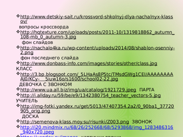 http://www.detskiy-sait.ru/krossvord-shkolnyj-dlya-nachalnyx-klassov/  вопросы кроссворда http://hqtexture.com/uploads/posts/2011-10/1319818862_autumn_108-mb_0_autumn-3.jpg  фон слайдов http://nachalo4ka.ru/wp-content/uploads/2014/08/shablon-osenniy-2.png  фон последнего слайда http://www.donbass-info.com/images/stories/other/class.jpg  КЛАСС http://3.bp.blogspot.com/_5LHaAs8P5tc/TMsdGWg1CEI/AAAAAAAAAJ0/KCy-    5iuw16o/s1600/school02-22.jpg  ДЕВОЧКА С ЗВОНКОМ http://www.ua.all.biz/img/ua/catalog/1921729.jpeg  ПАРТА http://i.allday.ru/59/be/e9/1342380754_teacher_vectors-5.jpg  УЧИТЕЛЬ http://img-fotki.yandex.ru/get/5013/47407354.2a2/0_90ba1_37720905_orig.png  ДОСКА http://semenova-klass.moy.su/risunki/Z003.png  ЗВОНОК http://i20.mindmix.ru/68/26/252668/68/5293868/img_1283486316_940x720.jpeg https://yandex.ru/images -