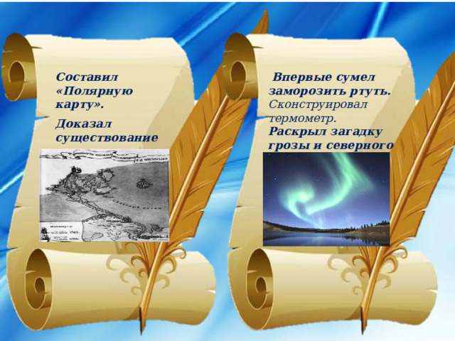 Впервые сумел заморозить ртуть. Составил «Полярную карту». Сконструировал термометр.  Раскрыл загадку грозы и северного сияния. Доказал существование материка на Южном полюсе (Антарктиды).