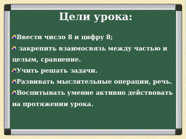 Цели урока: Ввести число 8 и цифру 8;  закрепить взаимосвязь между частью и целым, сравнение. Учить решать задачи. Развивать мыслительные операции, речь. Воспитывать умение активно действовать на протяжении урока.