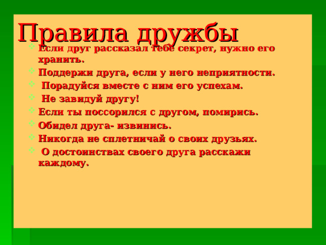 Правила дружбы    Если друг рассказал тебе секрет, нужно его хранить. Поддержи друга, если у него неприятности.  Порадуйся вместе с ним его успехам.  Не завидуй другу! Если ты поссорился с другом, помирись. Обидел друга- извинись. Никогда не сплетничай о своих друзьях.  О достоинствах своего друга расскажи каждому.