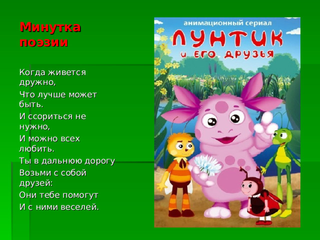 Минутка поэзии Когда живется дружно, Что лучше может быть. И ссориться не нужно, И можно всех любить. Ты в дальнюю дорогу Возьми с собой друзей: Они тебе помогут И с ними веселей.