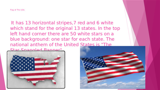 Flag of The USA.     It has 13 horizontal stripes,7 red and 6 white which stand for the original 13 states. In the top left hand corner there are 50 white stars on a blue background: one star for each state. The national anthem of the United States is 