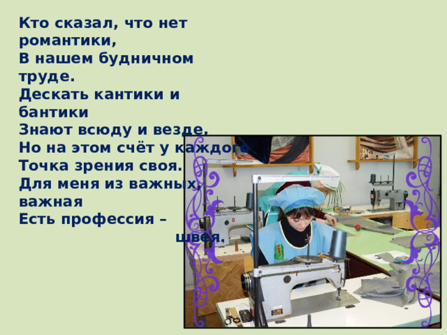 Кто сказал, что нет романтики, В нашем будничном труде. Дескать кантики и бантики Знают всюду и везде, Но на этом счёт у каждого Точка зрения своя. Для меня из важных, важная Есть профессия –  швея.