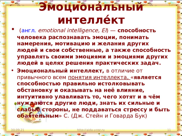 Эмоциона́льный интелле́кт   ( англ.   emotional intelligence, EI ) — способность человека распознавать эмоции, понимать намерения, мотивацию и желания других людей и свои собственные, а также способность управлять своими эмоциями и эмоциями других людей в целях решения практических задач. Эмоциональный интеллект, в отличие от привычного всем понятия интеллекта, « является способностью правильно истолковывать обстановку и оказывать на неё влияние, интуитивно улавливать то, чего хотят и в чём нуждаются другие люди, знать их сильные и слабые стороны, не поддаваться стрессу и быть обаятельным » С. (Дж. Стейн и Говарда Бук)  30.09.21 http://aida.ucoz.ru