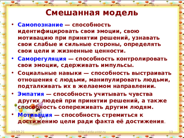 Смешанная модель   Самопознание  — способность идентифицировать свои эмоции, свою мотивацию при принятии решений, узнавать свои слабые и сильные стороны, определять свои цели и жизненные ценности. Саморегуляция  — способность контролировать свои эмоции, сдерживать импульсы. Социальные навыки — способность выстраивать отношения с людьми, манипулировать людьми, подталкивать их в желаемом направлении. Эмпатия  — способность учитывать чувства других людей при принятии решений, а также способность сопереживать другим людям. Мотивация  — способность стремиться к достижению цели ради факта её достижения .  30.09.21 http://aida.ucoz.ru