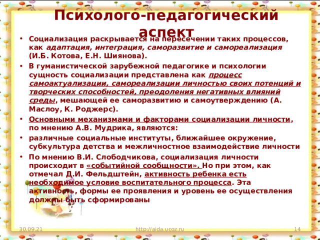 Психолого-педагогический аспект Социализация раскрывается на пересечении таких процессов, как адаптация, интеграция, саморазвитие и самореализация (И.Б. Котова, Е.Н. Шиянова). В гуманистической зарубежной педагогике и психологии сущность социализации представлена как процесс самоактуализации, самореализации личностью своих потенций и творческих способностей, преодоления негативных влияний среды , мешающей ее саморазвитию и самоутверждению (А. Маслоу, К. Роджерс). Основными механизмами и факторами социализации личности , по мнению А.В. Мудрика, являются: различные социальные институты, ближайшее окружение, субкультура детства и межличностное взаимодействие личности По мнению В.И. Слободчикова, социализация личности происходит в «событийной сообщности». Но при этом, как отмечал Д.И. Фельдштейн, активность ребенка есть необходимое условие воспитательного процесса . Эта активность, формы ее проявления и уровень ее осуществления должны быть сформированы 30.09.21 http://aida.ucoz.ru