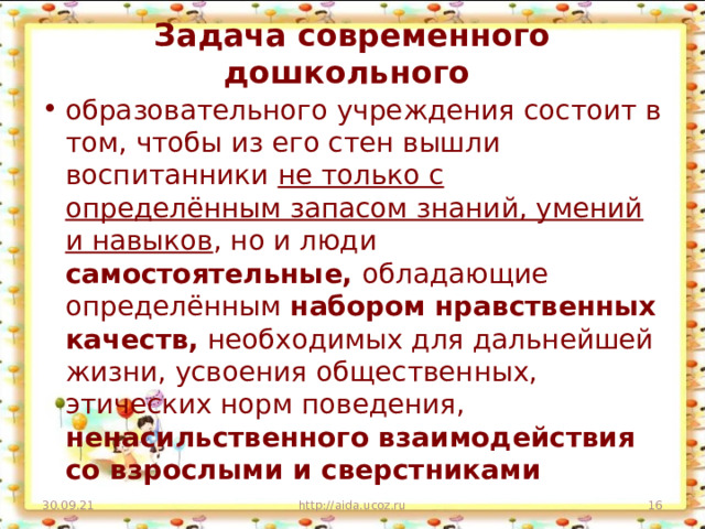 Задача современного дошкольного образовательного учреждения состоит в том, чтобы из его стен вышли воспитанники не только с определённым запасом знаний, умений и навыков , но и люди самостоятельные, обладающие определённым набором нравственных качеств, необходимых для дальнейшей жизни, усвоения общественных, этических норм поведения, ненасильственного взаимодействия со взрослыми и сверстниками 30.09.21 http://aida.ucoz.ru