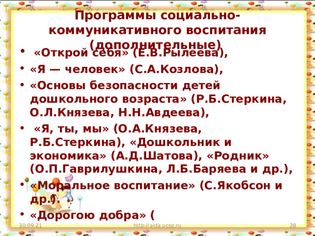 Программы социально-коммуникативного воспитания (дополнительные)  «Открой себя» (Е.В.Рылеева), «Я — человек» (С.А.Козлова), «Основы безопасности детей дошкольного возраста» (Р.Б.Стеркина, О.Л.Князева, Н.Н.Авдеева),  «Я, ты, мы» (О.А.Князева, Р.Б.Стеркина), «Дошкольник и экономика» (А.Д.Шатова), «Родник» (О.П.Гаврилушкина, Л.Б.Баряева и др.), «Моральное воспитание» (С.Якобсон и др.). «Дорогою добра» ( 30.09.21 http://aida.ucoz.ru