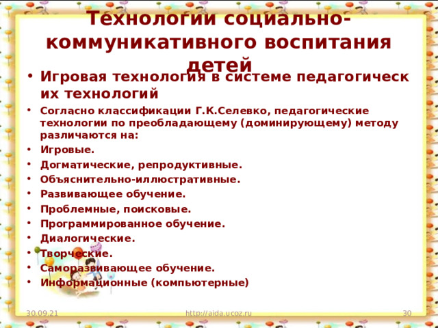 Технологии социально-коммуникативного воспитания детей Игровая технология в системе педагогических технологий Согласно классификации Г.К.Селевко, педагогические технологии по преобладающему (доминирующему) методу различаются на: Игровые. Догматические, репродуктивные. Объяснительно-иллюстративные. Развивающее обучение. Проблемные, поисковые. Программированное обучение. Диалогические. Творческие. Саморазвивающее обучение. Информационные (компьютерные)   30.09.21 http://aida.ucoz.ru