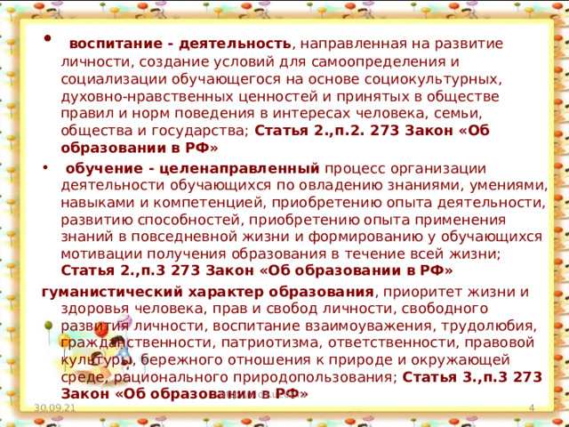 воспитание - деятельность , направленная на развитие личности, создание условий для самоопределения и социализации обучающегося на основе социокультурных, духовно-нравственных ценностей и принятых в обществе правил и норм поведения в интересах человека, семьи, общества и государства; Статья 2.,п.2. 273 Закон «Об образовании в РФ»  обучение - целенаправленный процесс организации деятельности обучающихся по овладению знаниями, умениями, навыками и компетенцией, приобретению опыта деятельности, развитию способностей, приобретению опыта применения знаний в повседневной жизни и формированию у обучающихся мотивации получения образования в течение всей жизни; Статья 2.,п.3 273 Закон «Об образовании в РФ»