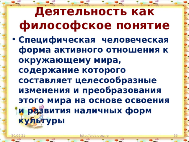 Деятельность как философское понятие Специфическая человеческая форма активного отношения к окружающему мира, содержание которого составляет целесообразные изменения и преобразования этого мира на основе освоения и развития наличных форм культуры 30.09.21 http://aida.ucoz.ru