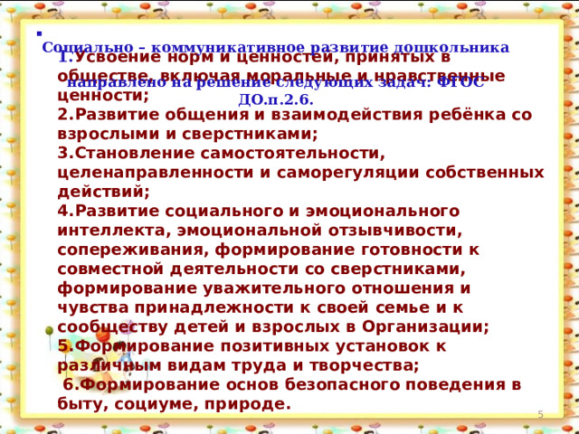 Социально – коммуникативное развитие дошкольника  направлено на решение следующих задач: ФГОС ДО.п.2.6.  1. Усвоение норм и ценностей, принятых в обществе, включая моральные и нравственные ценности;  2.Развитие общения и взаимодействия ребёнка со взрослыми и сверстниками;  3.Становление самостоятельности, целенаправленности и саморегуляции собственных действий;  4.Развитие социального и эмоционального интеллекта, эмоциональной отзывчивости, сопереживания, формирование готовности к совместной деятельности со сверстниками, формирование уважительного отношения и чувства принадлежности к своей семье и к сообществу детей и взрослых в Организации;  5.Формирование позитивных установок к различным видам труда и творчества;  6.Формирование основ безопасного поведения в быту, социуме, природе.