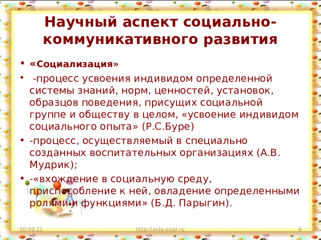 Научный аспект социально-коммуникативного развития « Социализация»  - процесс усвоения индивидом определенной системы знаний, норм, ценностей, установок, образцов поведения, присущих социальной группе и обществу в целом, «усвоение индивидом социального опыта» (Р.С.Буре) -процесс, осуществляемый в специально созданных воспитательных организациях (А.В. Мудрик); -«вхождение в социальную среду, приспособление к ней, овладение определенными ролями и функциями» (Б.Д. Парыгин). 30.09.21 http://aida.ucoz.ru