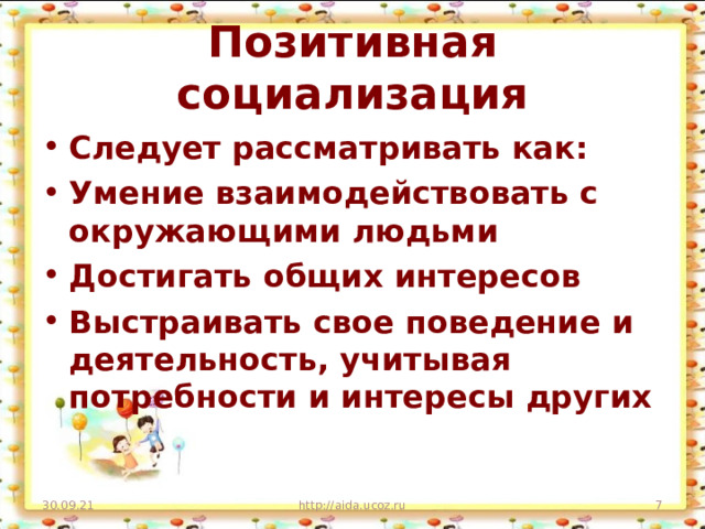 Позитивная социализация Следует рассматривать как: Умение взаимодействовать с окружающими людьми Достигать общих интересов Выстраивать свое поведение и деятельность, учитывая потребности и интересы других 30.09.21 http://aida.ucoz.ru