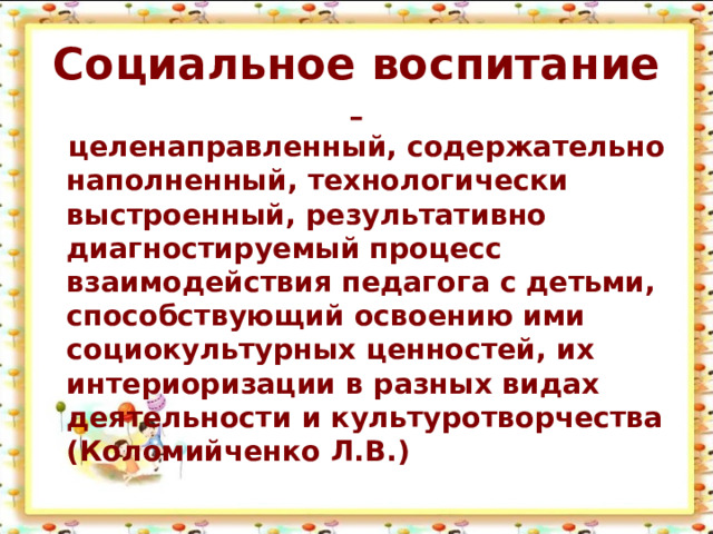 Социальное воспитание - целенаправленный, содержательно наполненный, технологически выстроенный, результативно диагностируемый процесс взаимодействия педагога с детьми, способствующий освоению ими социокультурных ценностей, их интериоризации в разных видах деятельности и культуротворчества (Коломийченко Л.В.)