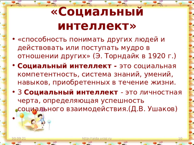 «Социальный интеллект» «способность понимать других людей и действовать или поступать мудро в отношении других» (Э. Торндайк в 1920 г.) Социальный интеллект - это социальная компетентность, система знаний, умений, навыков, приобретенных в течение жизни. 3 Социальный интеллект - это личностная черта, определяющая успешность социального взаимодействия.(Д.В. Ушаков)   30.09.21 http://aida.ucoz.ru