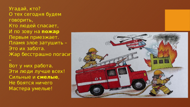 Угадай, кто? О тех сегодня будем говорить, Кто людей спасает, И по зову на  пожар Первым приезжает. Пламя злое затушить – Это их забота. Жар бесстрашно погасить – Вот у них работа. Эти люди лучше всех! Сильные и  смелые , Не боятся ничего Мастера умелые!