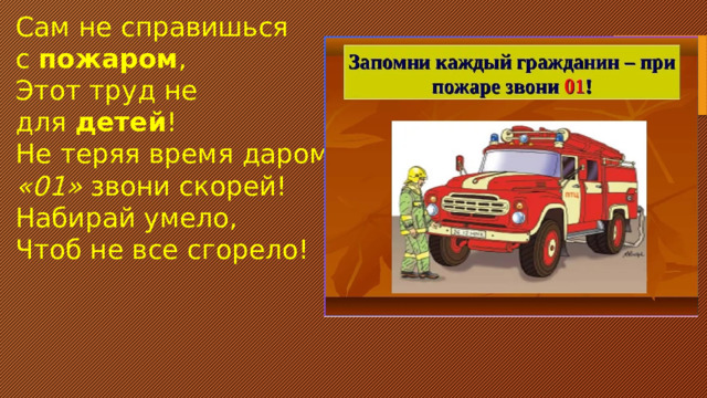 Сам не справишься с  пожаром , Этот труд не для  детей ! Не теряя время даром, «01»  звони скорей! Набирай умело, Чтоб не все сгорело!