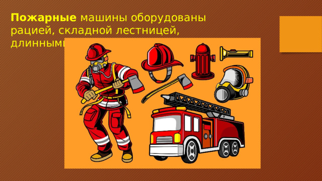 Пожарные  машины оборудованы рацией, складной лестницей, длинными шлангами-рукавами