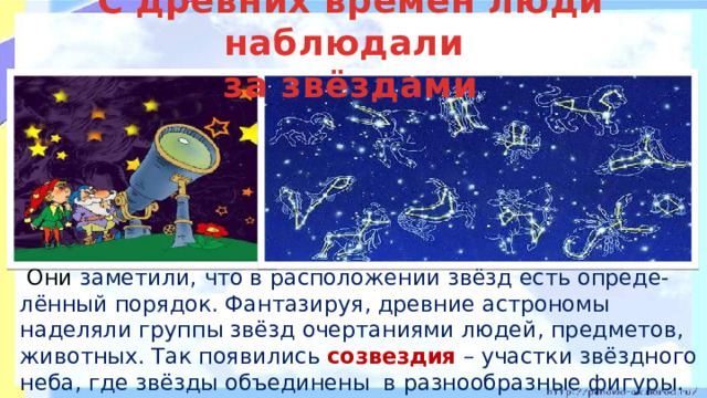 С древних времён люди наблюдали  за звёздами   Они заметили, что в расположении звёзд есть опреде-лённый порядок. Фантазируя, древние астрономы наделяли группы звёзд очертаниями людей, предметов, животных. Так появились созвездия – участки звёздного неба, где звёзды объединены в разнообразные фигуры.