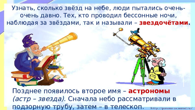 Узнать, сколько звёзд на небе, люди пытались очень-очень давно. Тех, кто проводил бессонные ночи, наблюдая за звёздами, так и называли – звездочётами .  Позднее появилось второе имя – астрономы (астр – звезда). Сначала небо рассматривали в подзорную трубу, затем – в телескоп.