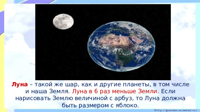 Луна – такой же шар, как и другие планеты, в том числе и наша Земля. Луна в 6 раз меньше Земли. Если нарисовать Землю величиной с арбуз, то Луна должна быть размером с яблоко.