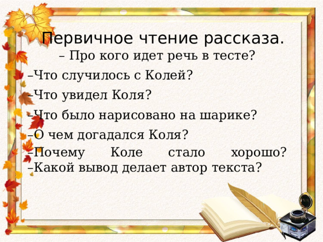 Первичное чтение рассказа.   – Про кого идет речь в тесте? – Что случилось с Колей? – Что увидел Коля? – Что было нарисовано на шарике? – О чем догадался Коля? – Почему Коле стало хорошо?  –Какой вывод делает автор текста?