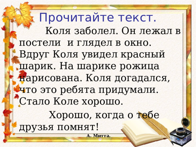 Прочитайте текст.     Коля заболел. Он лежал в постели и глядел в окно. Вдруг Коля увидел красный шарик. На шарике рожица нарисована. Коля догадался, что это ребята придумали. Стало Коле хорошо.  Хорошо, когда о тебе друзья помнят!        А. Митта.