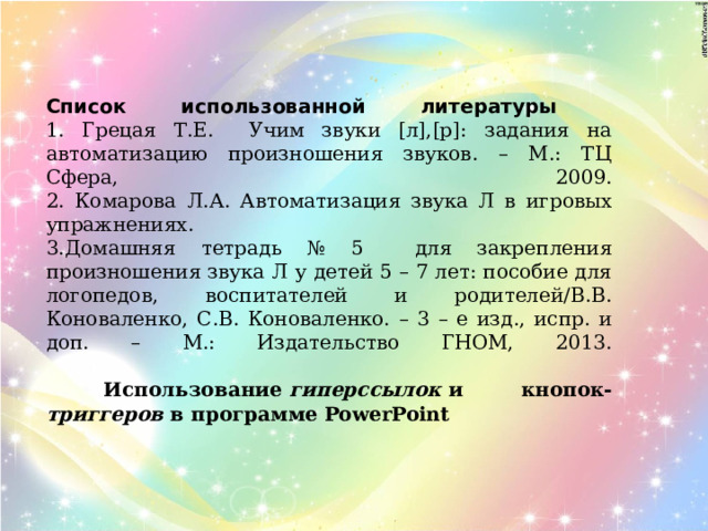 Список использованной литературы  1. Грецая Т.Е. Учим звуки [л],[р]: задания на автоматизацию произношения звуков. – М.: ТЦ Сфера, 2009.  2. Комарова Л.А. Автоматизация звука Л в игровых упражнениях.  3.Домашняя тетрадь № 5 для закрепления произношения звука Л у детей 5 – 7 лет: пособие для логопедов, воспитателей и родителей/В.В. Коноваленко, С.В. Коноваленко. – 3 – е изд., испр. и доп. – М.: Издательство ГНОМ, 2013.     Использование  гиперссылок  и кнопок- триггеров  в программе PowerPoint