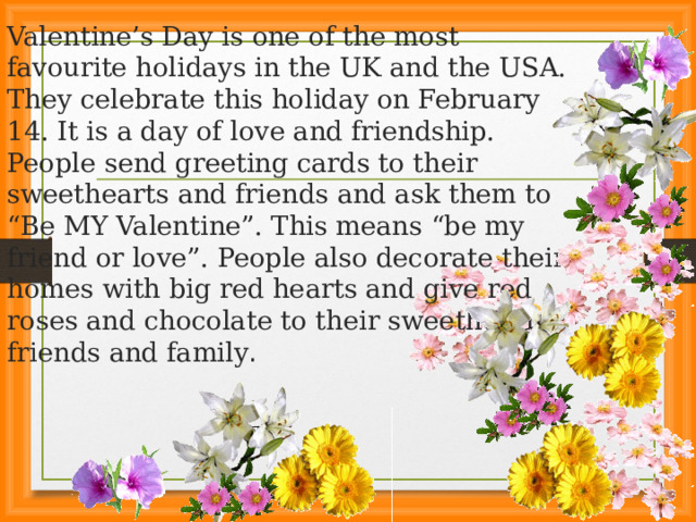 Valentine’s Day is one of the most favourite holidays in the UK and the USA. They celebrate this holiday on February 14. It is a day of love and friendship. People send greeting cards to their sweethearts and friends and ask them to “Be MY Valentine”. This means “be my friend or love”. People also decorate their homes with big red hearts and give red roses and chocolate to their sweethearts, friends and family .