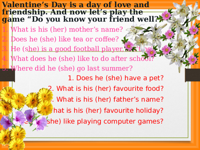 Valentine’s Day is a day of love and friendship. And now let’s play the game “Do you know your friend well?” 1. What is his ( her) mother’s name? 2. Does he (she) like tea or coffee? 3. He (she) is a good football player, isn’t he? 4. What does he (she) like to do after school? 5. Where did he (she) go last summer? 1. Does he (she) have a pet? 2. What is his (her) favourite food? 3. What is his (her) father’s name? 4. What is his (her) favourite holiday? 5 . Does he (she) like playing computer games?