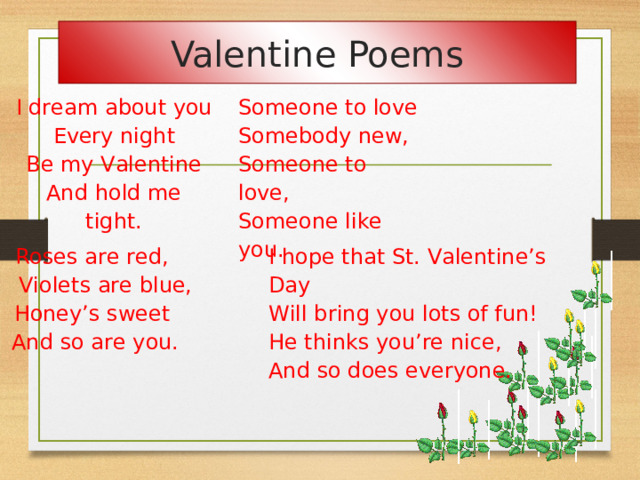 Valentine Poems   I dream about you Every night Someone to love Somebody new, Someone to love, Someone like you. Be my Valentine And hold me tight.     Roses are red,  Violets are blue, Honey’s sweet  And so are you.         I hope that St. Valentine’s Day Will bring you lots of fun! He thinks you’re nice, And so does everyone.  