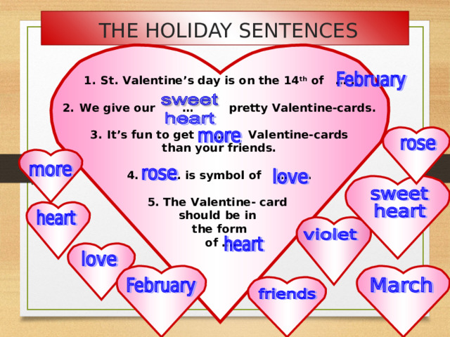 THE HOLIDAY SENTENCES St. Valentine’s day is on the 14 th of … .  We give our … pretty Valentine-cards.  It’s fun to get … Valentine-cards than your friends.  4. … is symbol of … .  5. The Valentine- card should be in the form  of ….