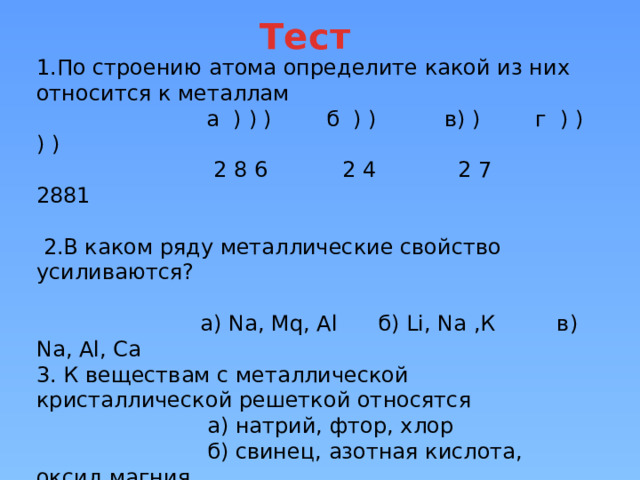 Тест 1.По строению атома определите какой из них относится к металлам  а ) ) ) б ) ) в) ) г ) ) ) )  2 8 6 2 4 2 7 2881   2.В каком ряду металлические свойство усиливаются?   а) Na, Mq, Al б) Li, Na ,К в) Na, Al, Ca  3. К веществам с металлической кристаллической решеткой относятся  а) натрий, фтор, хлор  б) свинец, азотная кислота, оксид магния  в) железо, натрий, алюминий 4. Металлическая связь характерна  а) KCl, MqO, H₂O б) С, N₂, O₂ в) Fe, Al, Na