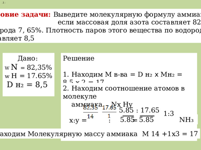 .1 :  условие задачи: Выведите молекулярную формулу аммиака  если массовая доля азота составляет 82,35%, Водорода 7, 65%. Плотность паров этого вещества по водороду составляет 8,5  Дано: Решение W  N = 82,35% w H = 17.65% 1. Находим М в-ва = D н₂ х Мн₂ = 8,5 х 2 = 17  D н₂ = 8,5 2. Находим соотношение атомов в молекуле  аммиака Nx Hy  x:y = : = = 5.85 : 17.65 1:3 5.85 5.85  NH₃  3. Находим Молекулярную массу аммиака М NH ₃ = 14 +1x3 = 17