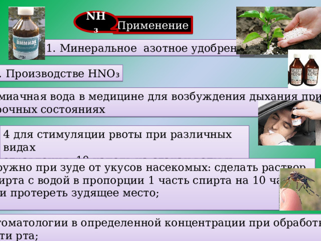 . NH₃ Применение  1. Минеральное азотное удобрение 2. Производстве HNO ₃ 3. Аммиачная вода в медицине  для возбуждения дыхания при обморочных состояниях 4 для стимуляции рвоты при различных видах отравления: 10 капель на стакан воды и дать выпить 5. наружно при зуде от укусов насекомых: сделать раствор из спирта с водой в пропорции 1 часть спирта на 10 частей воды и протереть зудящее место; 6. в стоматологии в определенной концентрации при обработке полости рта;