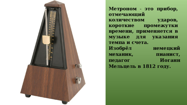 Метроном - это прибор, отмечающий количеством ударов, короткие промежутки времени, применяется в музыке для указания темпа и счета. Изобрёл немецкий механик, пианист, педагог Иоганн Мельцель в 1812 году.