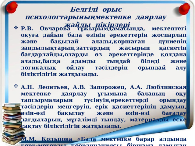 Белгілі  орыс  психологтарыныңмектепке  даярлау  жайлы  пікірлері   Р.В. Овчарова тұжырымдамасында, мектептегі оқуға дайын бала өзінің әрекеттерін жоспарлап және бақылай алады,қоршаған дүниенің заңдылықтарын,заттардың жасырын қасиетін бағдарлайды,оларды өз әрекеттерінде қолдана алады,басқа адамды тыңдай біледі және логикалық ойлау тәсілдерін орындай алу біліктілігін жатқызады.