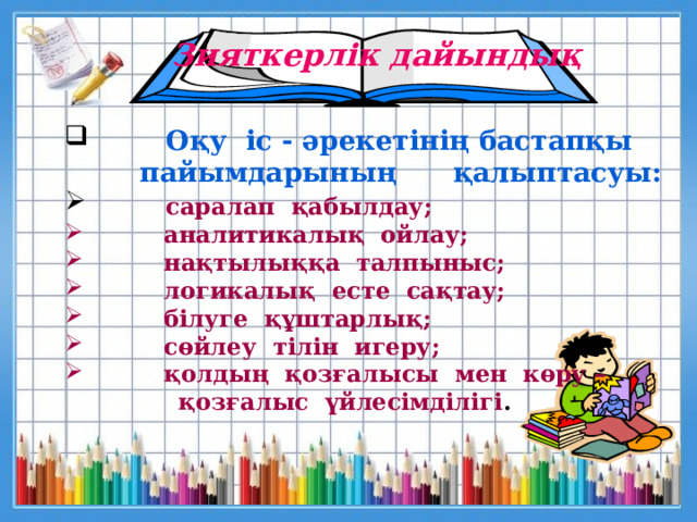 Зияткерлік дайындық  Оқу  іс - әрекетінің бастапқы   пайымдарының қалыптасуы:  саралап  қабылдау;    аналитикалық  ойлау;   нақтылыққа  талпыныс;    логикалық  есте  сақтау;                білуге  құштарлық;   сөйлеу  тілін  игеру;                           қолдың  қозғалысы  мен  көру –  қозғалыс  үйлесімділігі .